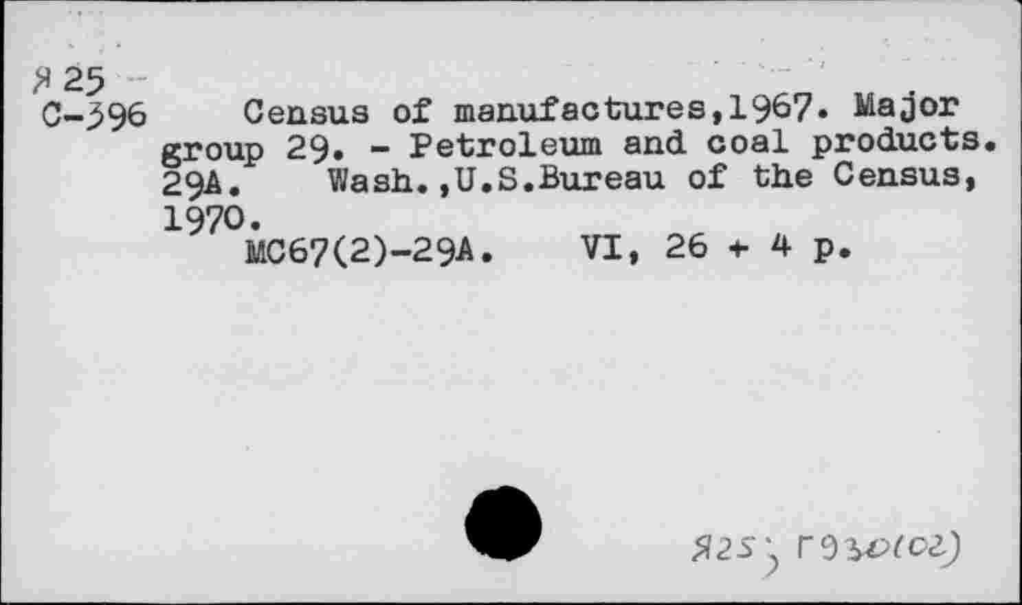 ﻿?)25 С-396
Census of manufactures,1967. Major group 29. - Petroleum and coal products 29A. Wash.,U.S.Bureau of the Census,
1970.
MC67(2)-29A
VI, 26 f 4 p.
